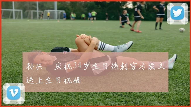 孙兴慜庆祝34岁生日热刺官方发文送上生日祝福