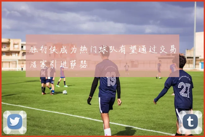 独行侠成为热门球队有望通过交易活塞引进萨瑟