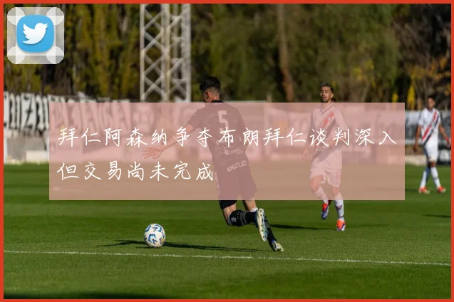 拜仁阿森纳争夺布朗拜仁谈判深入但交易尚未完成