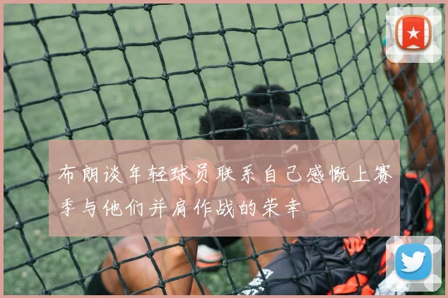 布朗谈年轻球员联系自己感慨上赛季与他们并肩作战的荣幸