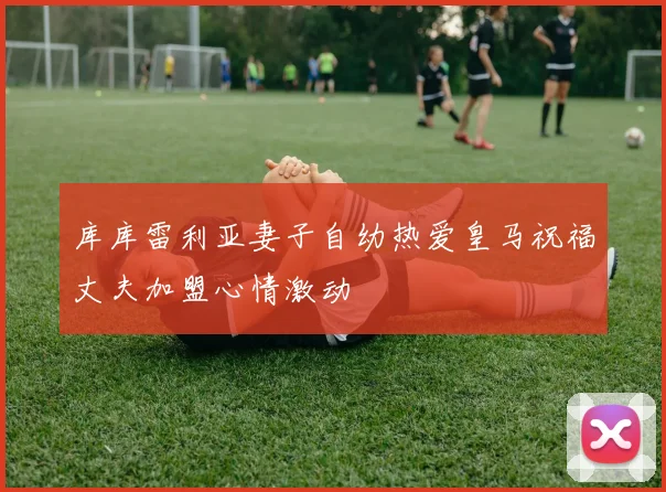 库库雷利亚妻子自幼热爱皇马祝福丈夫加盟心情激动
