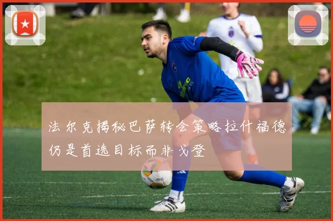法尔克揭秘巴萨转会策略拉什福德仍是首选目标而非戈登