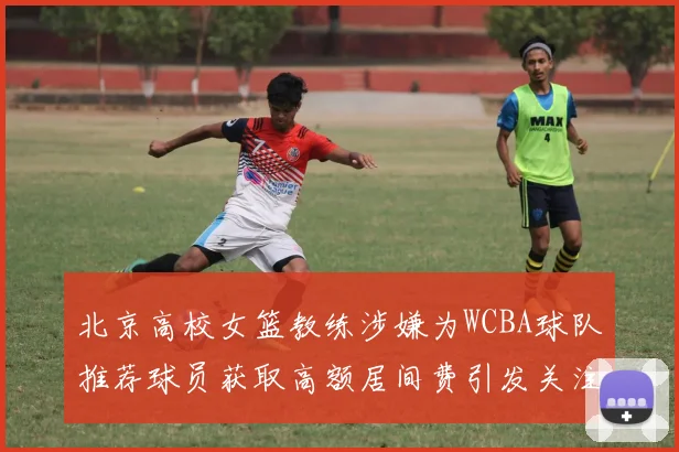 北京高校女篮教练涉嫌为WCBA球队推荐球员获取高额居间费引发关注