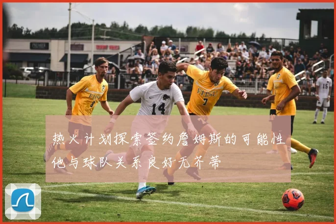 热火计划探索签约詹姆斯的可能性他与球队关系良好无芥蒂