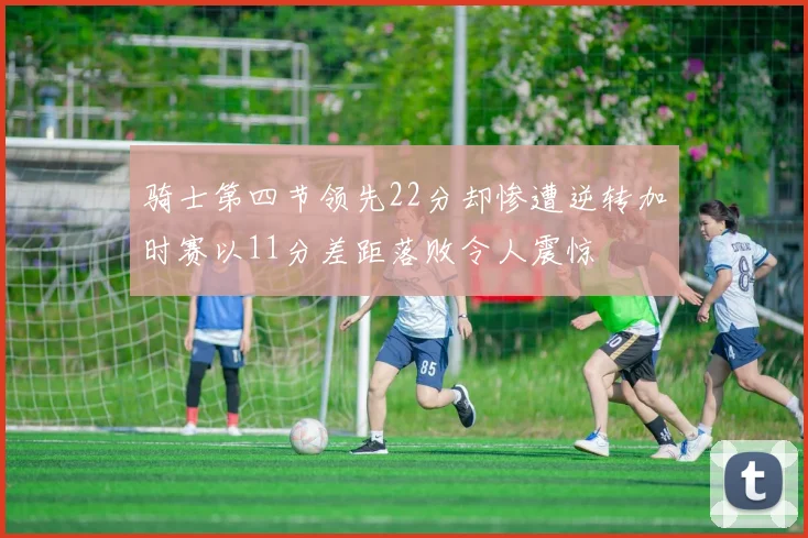 骑士第四节领先22分却惨遭逆转加时赛以11分差距落败令人震惊