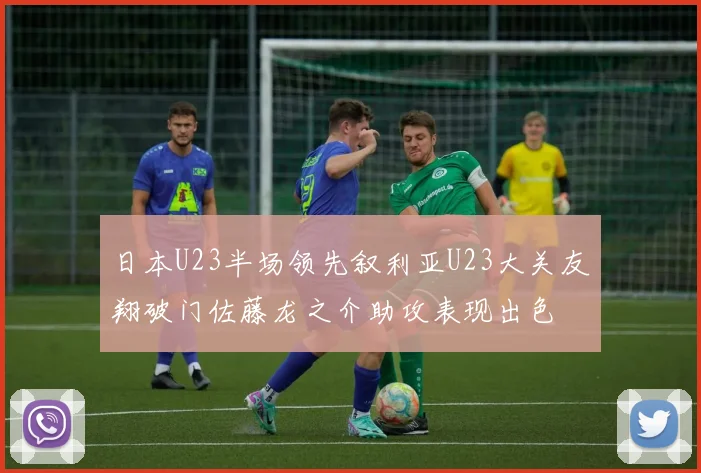 日本U23半场领先叙利亚U23大关友翔破门佐藤龙之介助攻表现出色