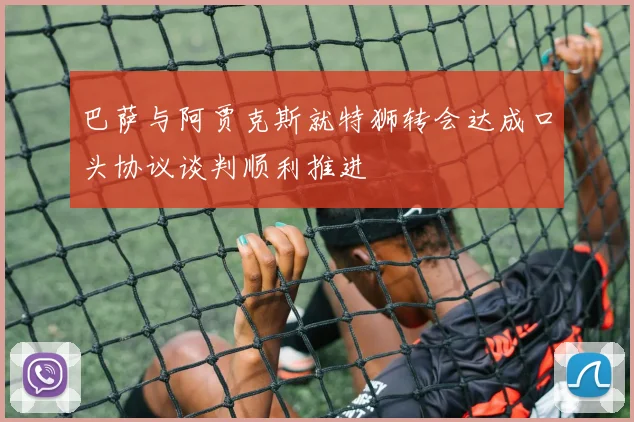巴萨与阿贾克斯就特狮转会达成口头协议谈判顺利推进