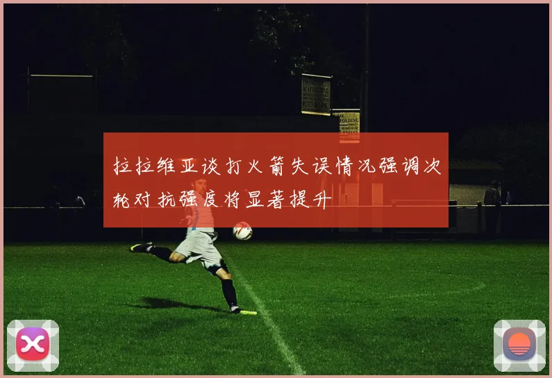 拉拉维亚谈打火箭失误情况强调次轮对抗强度将显著提升