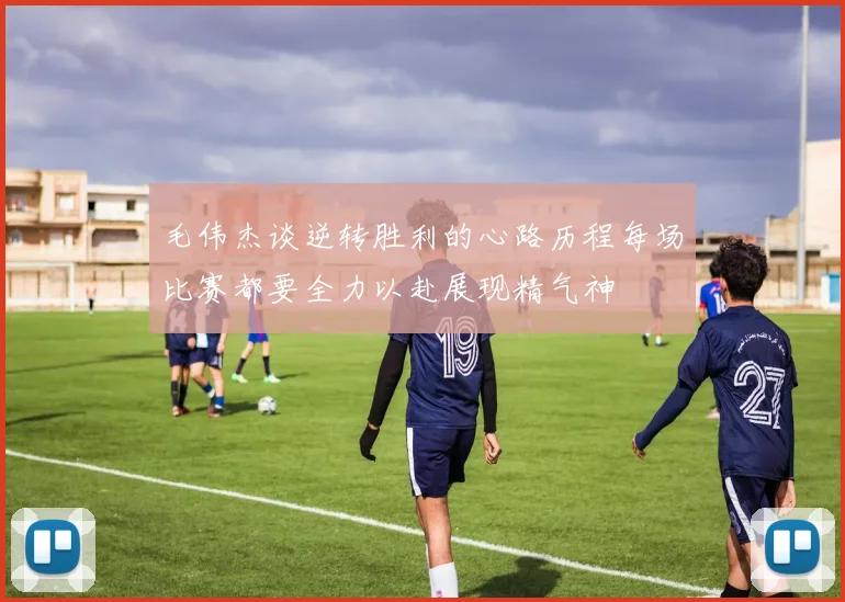 毛伟杰谈逆转胜利的心路历程每场比赛都要全力以赴展现精气神