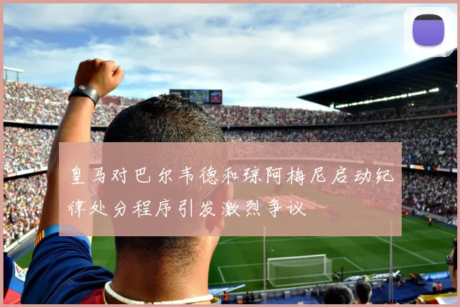 皇马对巴尔韦德和琼阿梅尼启动纪律处分程序引发激烈争议