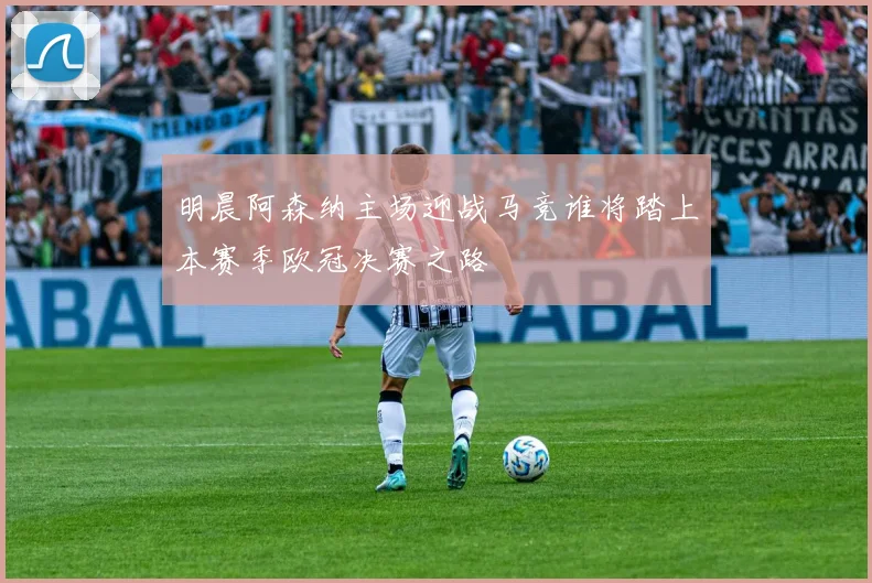 明晨阿森纳主场迎战马竞谁将踏上本赛季欧冠决赛之路
