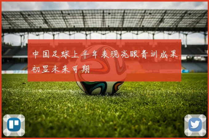 中国足球上半年表现亮眼青训成果初显未来可期