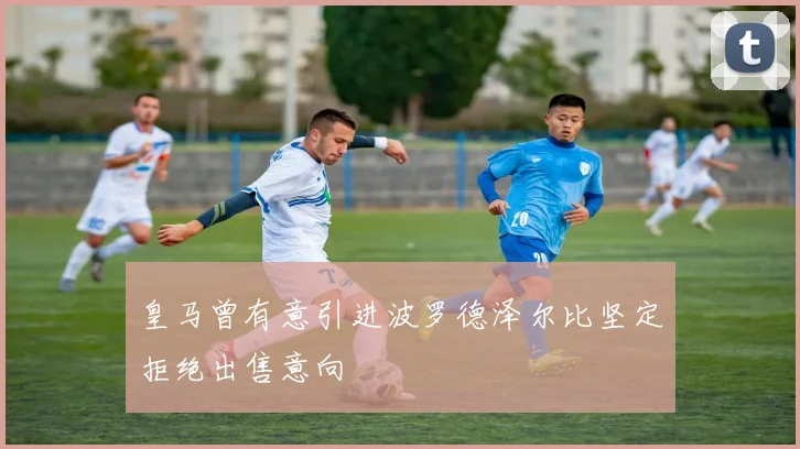 皇马曾有意引进波罗德泽尔比坚定拒绝出售意向
