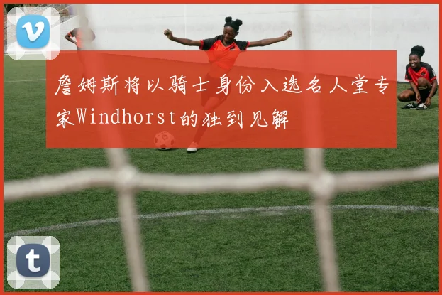 詹姆斯将以骑士身份入选名人堂专家Windhorst的独到见解