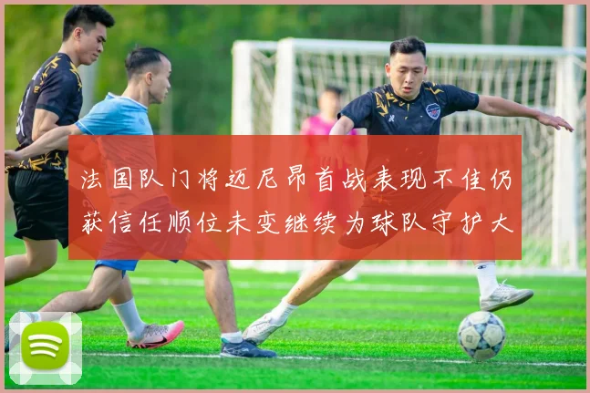 法国队门将迈尼昂首战表现不佳仍获信任顺位未变继续为球队守护大门