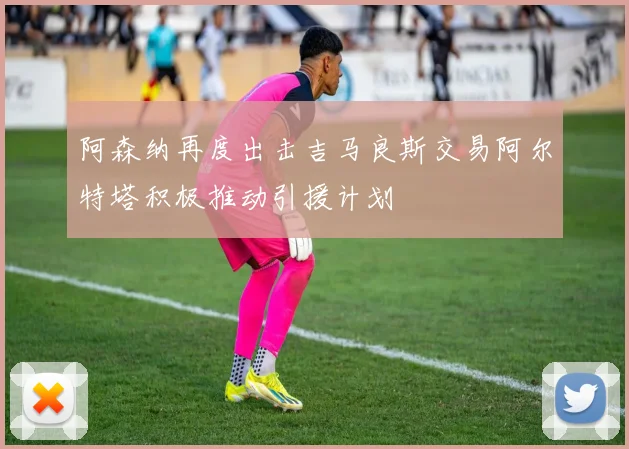 阿森纳再度出击吉马良斯交易阿尔特塔积极推动引援计划