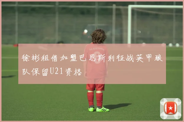 徐彬租借加盟巴恩斯利征战英甲狼队保留U21资格