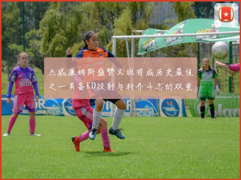 杰威廉姆斯盛赞文班将成历史最佳之一具备KD投射与科乔斗志的双重优势