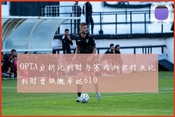 OPTA分析比利时与塞内加尔对决比利时晋级概率达610