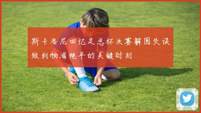斯卡洛尼回忆足总杯决赛解围失误致利物浦绝平的关键时刻
